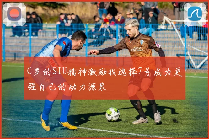 C罗的SIU精神激励我选择7号成为更强自己的动力源泉