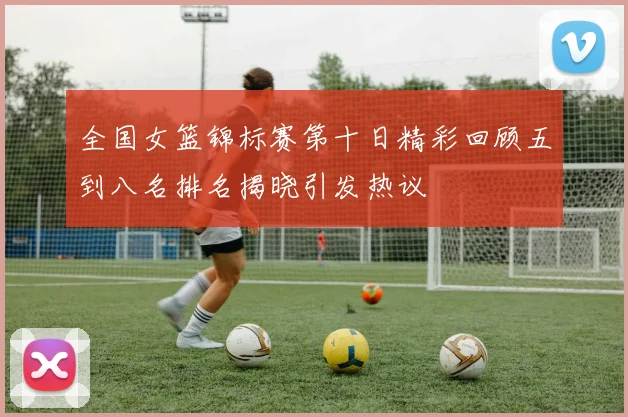 全国女篮锦标赛第十日精彩回顾五到八名排名揭晓引发热议