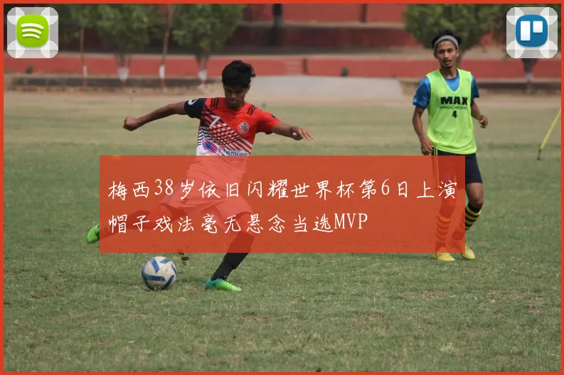 梅西38岁依旧闪耀世界杯第6日上演帽子戏法毫无悬念当选MVP