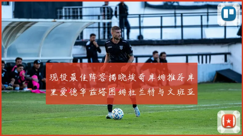 现役最佳阵容揭晓埃奇库姆推荐库里爱德华兹塔图姆杜兰特与文班亚马
