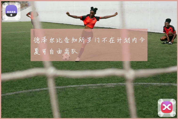 德泽尔比告知所罗门不在计划内今夏可自由离队