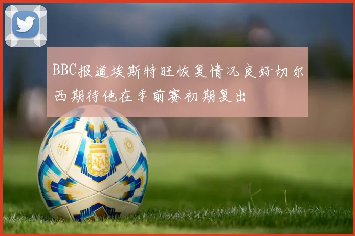 BBC报道埃斯特旺恢复情况良好切尔西期待他在季前赛初期复出