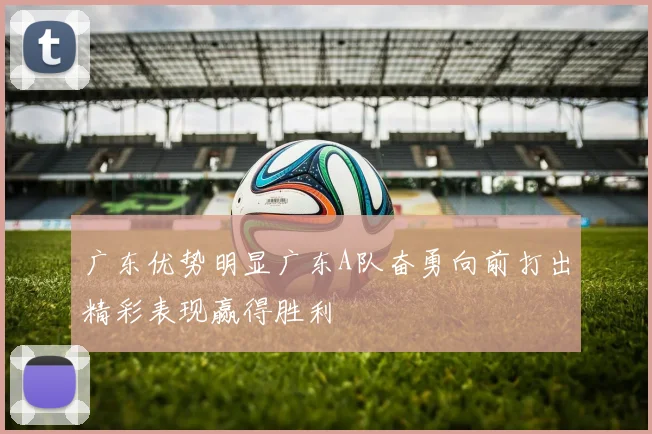 广东优势明显广东A队奋勇向前打出精彩表现赢得胜利
