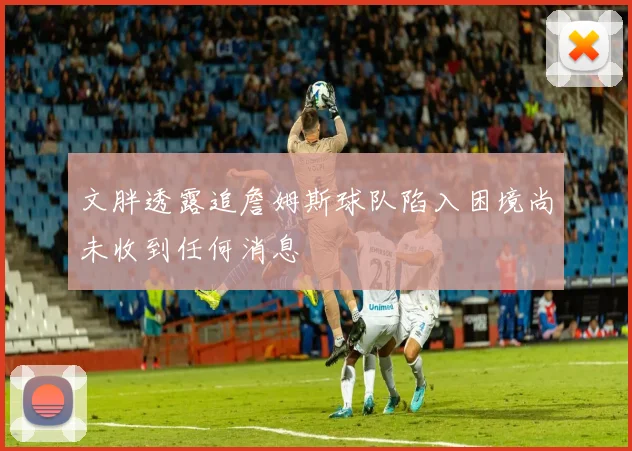 文胖透露追詹姆斯球队陷入困境尚未收到任何消息