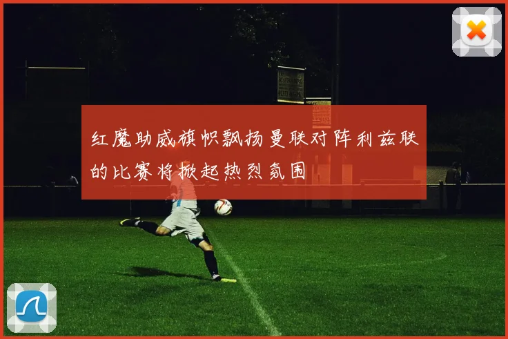 红魔助威旗帜飘扬曼联对阵利兹联的比赛将掀起热烈氛围
