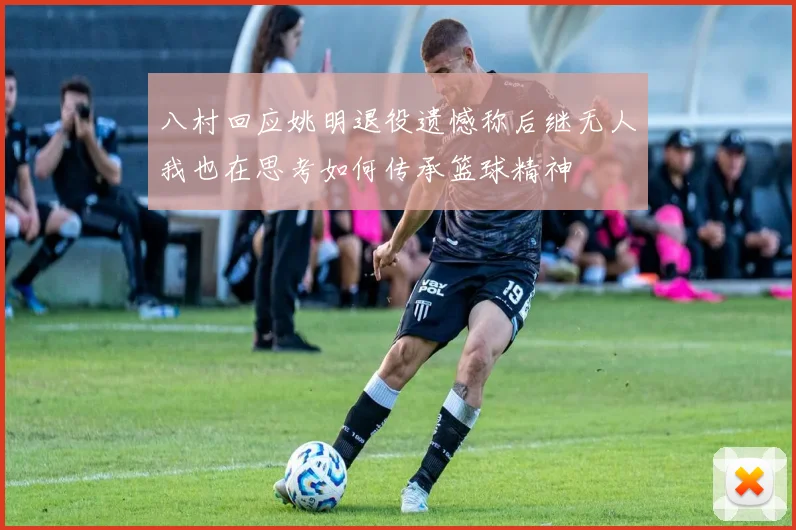 八村回应姚明退役遗憾称后继无人我也在思考如何传承篮球精神