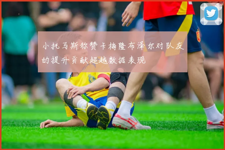 小托马斯称赞卡梅隆布泽尔对队友的提升贡献超越数据表现