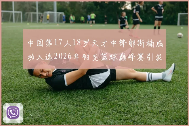 中国第17人18岁天才中锋郇斯楠成功入选2026年耐克篮球巅峰赛引发热议