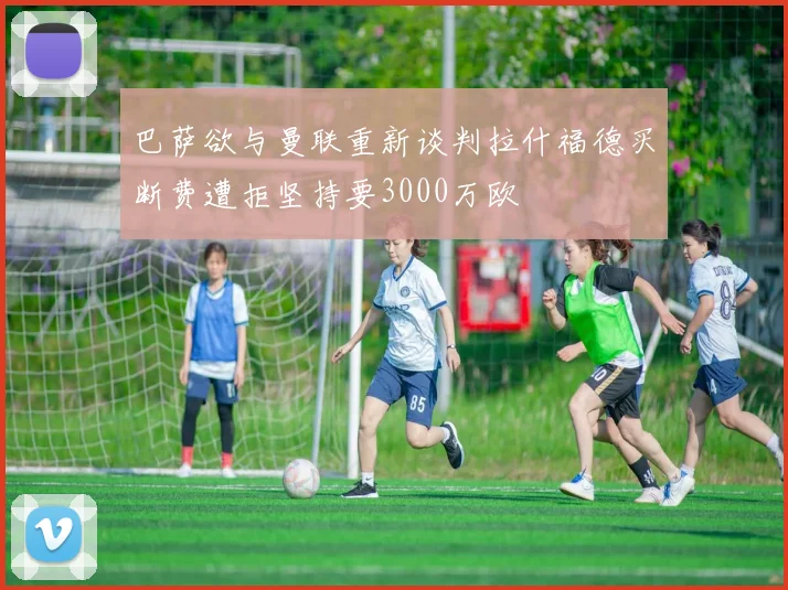 巴萨欲与曼联重新谈判拉什福德买断费遭拒坚持要3000万欧