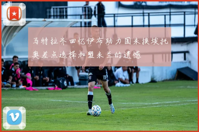 马特拉齐回忆伊布助力国米换埃托奥差点选择加盟米兰的遗憾