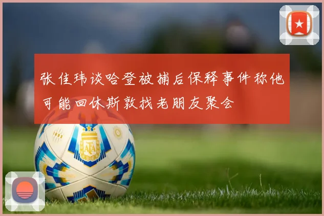 张佳玮谈哈登被捕后保释事件称他可能回休斯敦找老朋友聚会