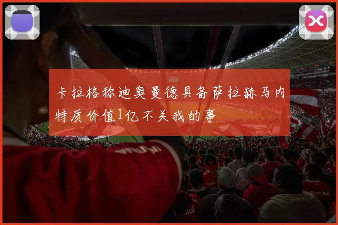 卡拉格称迪奥曼德具备萨拉赫马内特质价值1亿不关我的事