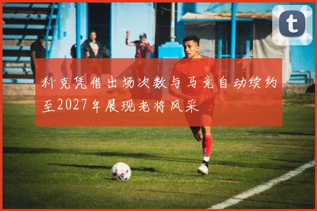 科克凭借出场次数与马竞自动续约至2027年展现老将风采