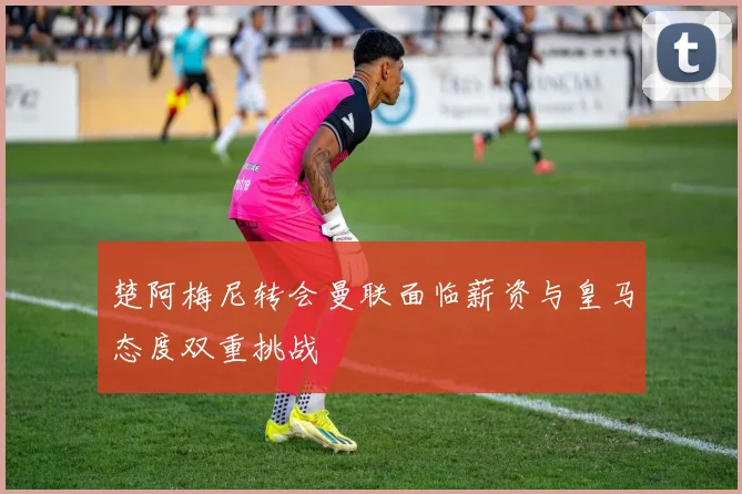 楚阿梅尼转会曼联面临薪资与皇马态度双重挑战