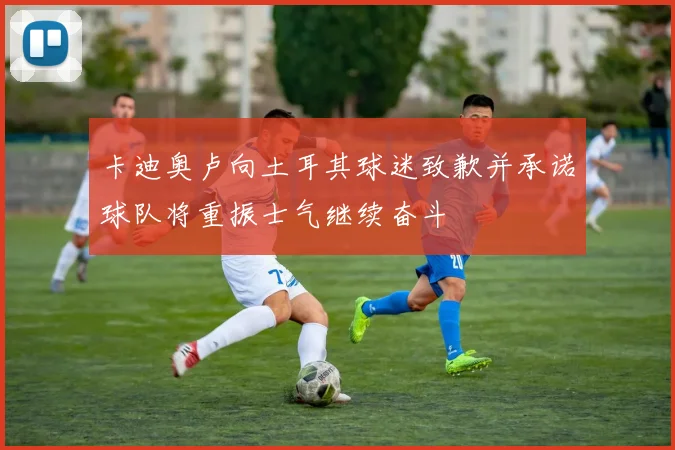 卡迪奥卢向土耳其球迷致歉并承诺球队将重振士气继续奋斗