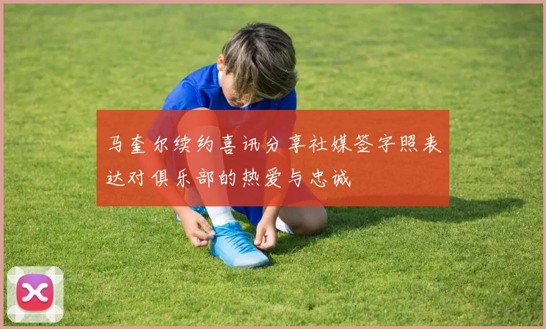 马奎尔续约喜讯分享社媒签字照表达对俱乐部的热爱与忠诚
