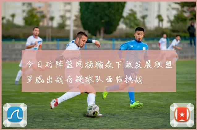 今日对阵篮网杨瀚森下放发展联盟罗威出战存疑球队面临挑战