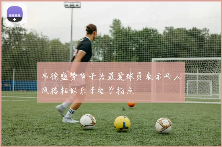 韦德盛赞华子为最爱球员表示两人风格相似乐于给予指点