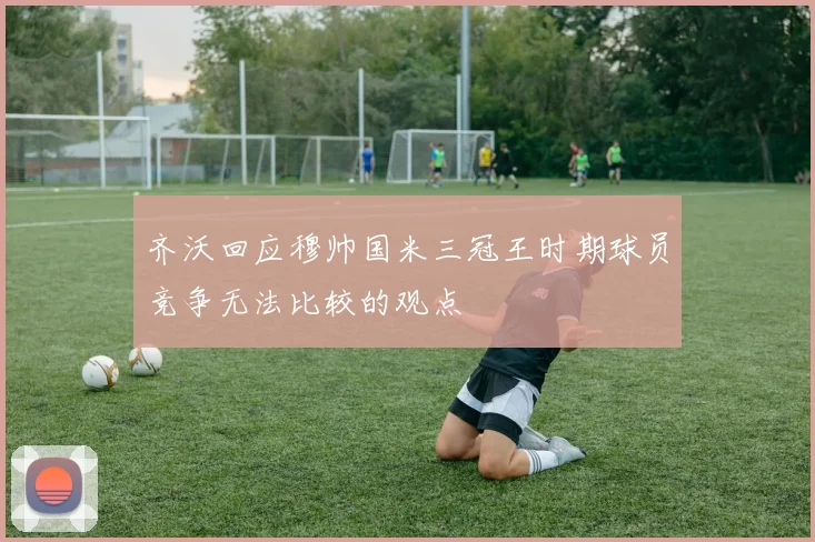 齐沃回应穆帅国米三冠王时期球员竞争无法比较的观点