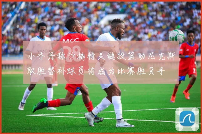 小乔丹称沙梅特关键投篮助尼克斯取胜替补球员将成为比赛胜负手