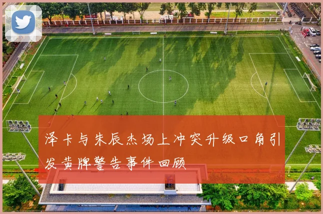 泽卡与朱辰杰场上冲突升级口角引发黄牌警告事件回顾