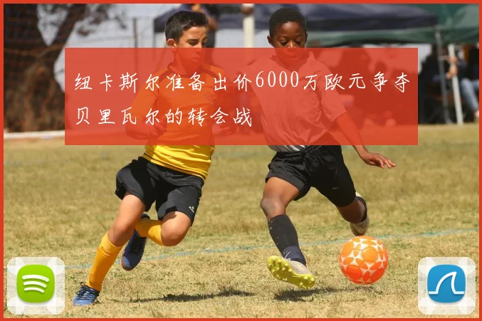 纽卡斯尔准备出价6000万欧元争夺贝里瓦尔的转会战