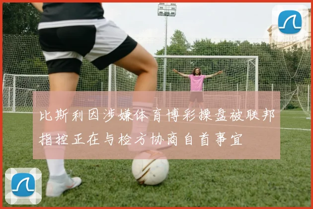 比斯利因涉嫌体育博彩操盘被联邦指控正在与检方协商自首事宜