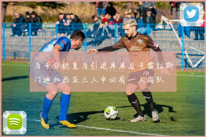 马卡分析皇马引进库库后卡雷拉斯门迪加西亚三人中必有一人离队