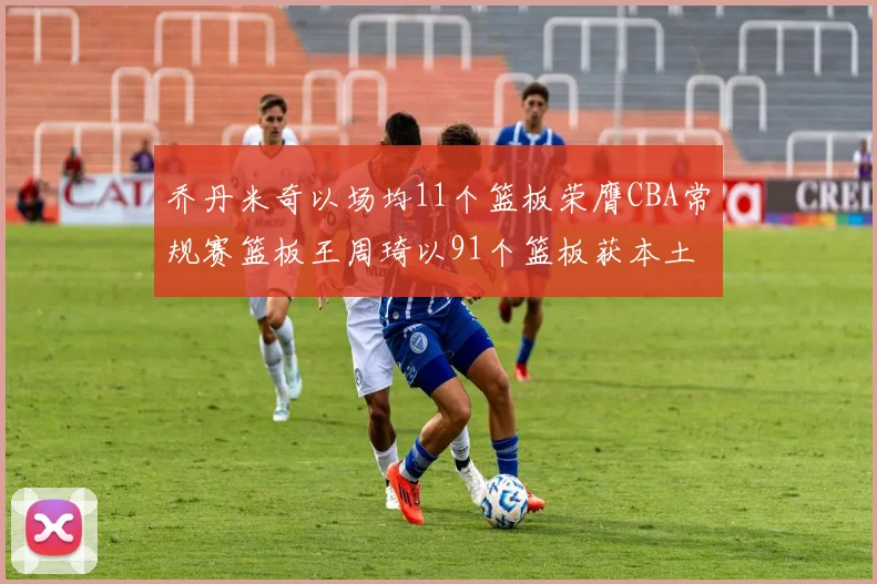 乔丹米奇以场均11个篮板荣膺CBA常规赛篮板王周琦以91个篮板获本土篮板王称号