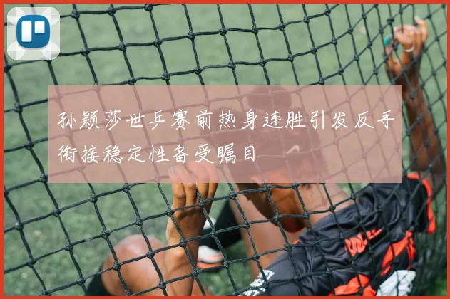孙颖莎世乒赛前热身连胜引发反手衔接稳定性备受瞩目