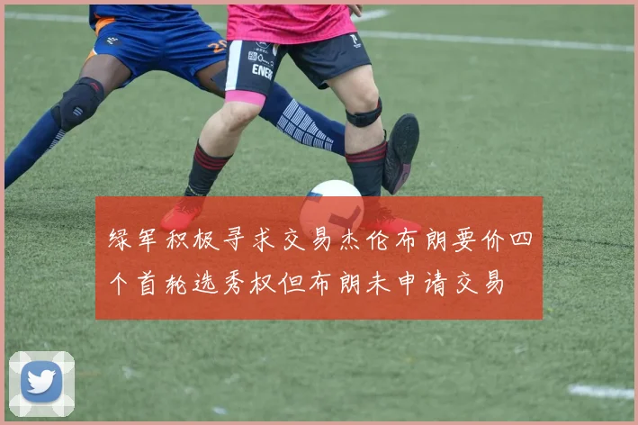 绿军积极寻求交易杰伦布朗要价四个首轮选秀权但布朗未申请交易