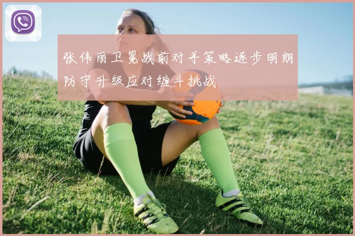 张伟丽卫冕战前对手策略逐步明朗防守升级应对缠斗挑战