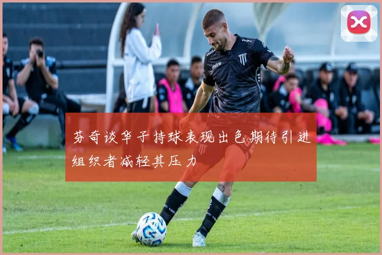 芬奇谈华子持球表现出色期待引进组织者减轻其压力