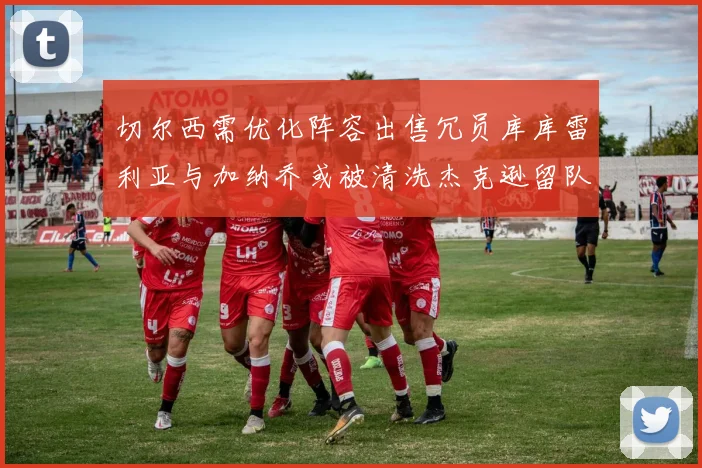 切尔西需优化阵容出售冗员库库雷利亚与加纳乔或被清洗杰克逊留队