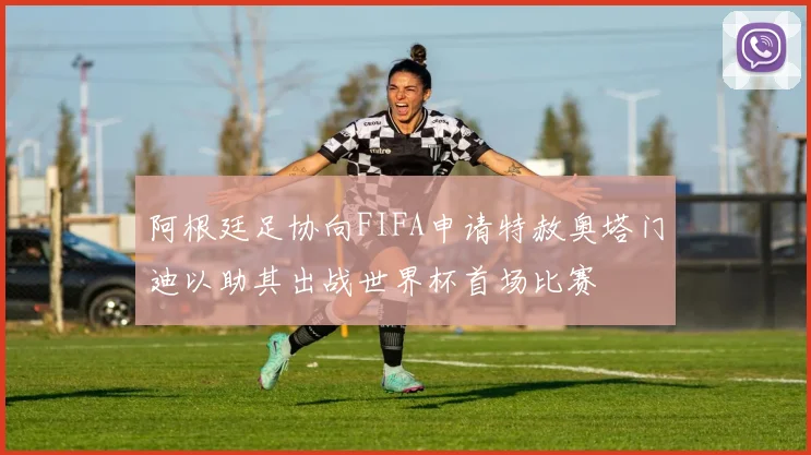 阿根廷足协向FIFA申请特赦奥塔门迪以助其出战世界杯首场比赛