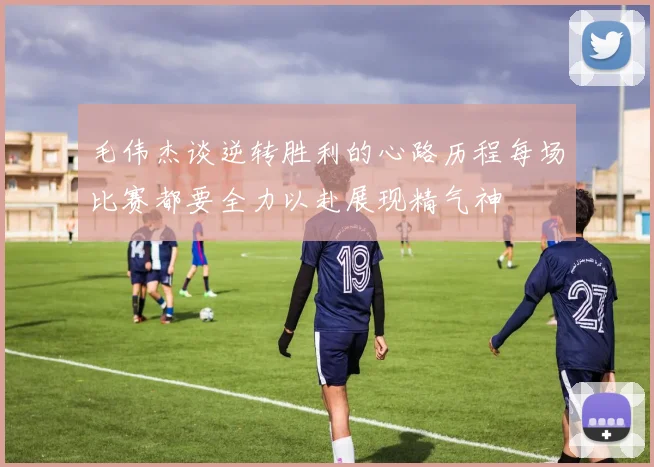 毛伟杰谈逆转胜利的心路历程每场比赛都要全力以赴展现精气神
