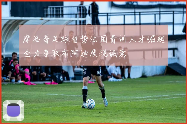 摩洛哥足球借势法国青训人才崛起全力争取布阿迪展现诚意
