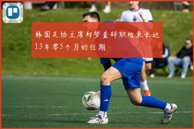 韩国足协主席郑梦奎辞职结束长达13年零5个月的任期