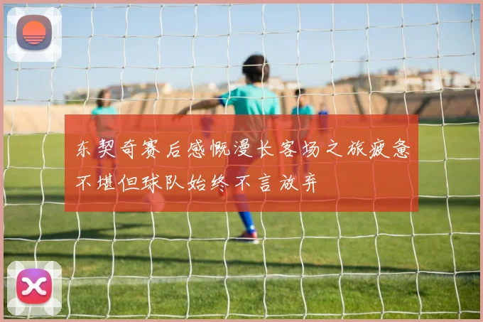 东契奇赛后感慨漫长客场之旅疲惫不堪但球队始终不言放弃