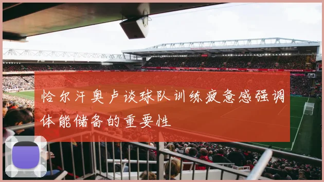 恰尔汗奥卢谈球队训练疲惫感强调体能储备的重要性