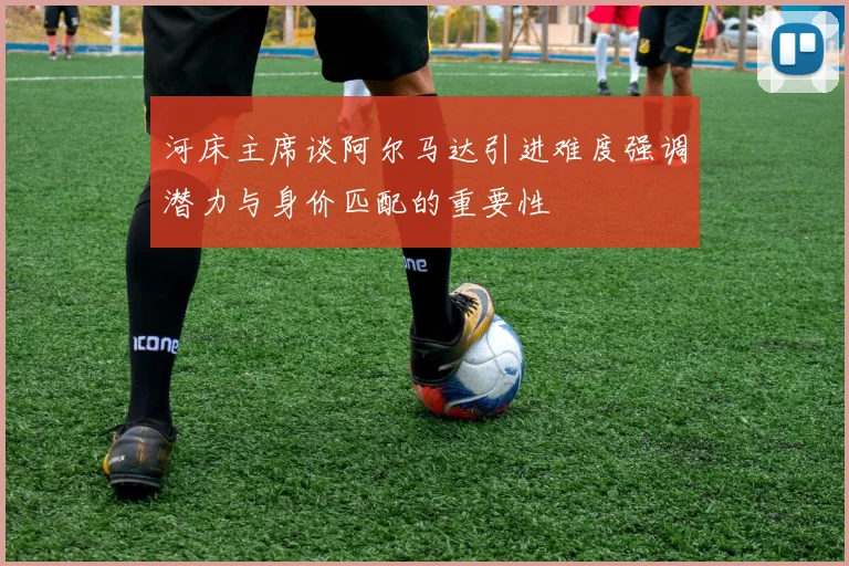 河床主席谈阿尔马达引进难度强调潜力与身价匹配的重要性