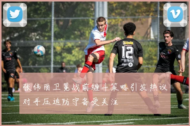 张伟丽卫冕战前缠斗策略引发热议对手压迫防守备受关注